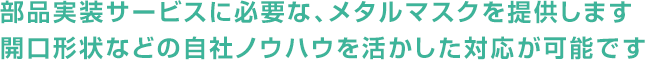 部品実装サービスに必要なメタルマスクをご提供します。開口形状などの自社ノウハウを活かした対応が可能です。